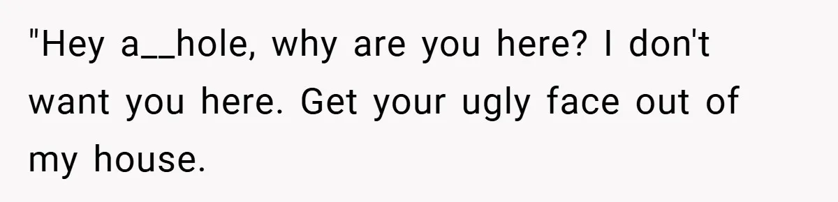 "Hey a__hole, why are you here? I don't want you here. Get your ugly face out of my house.