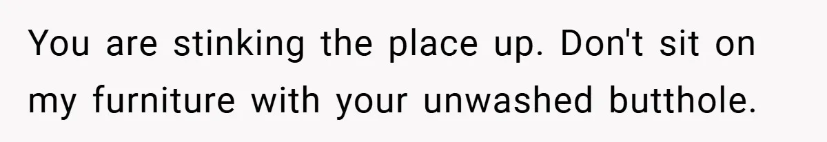 You are stinking the place up. Don't sit on my furniture with your unwashed butthole.