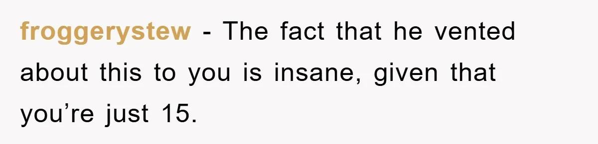 froggerystew − The fact that he vented about this to you is insane, given that you’re just 15.