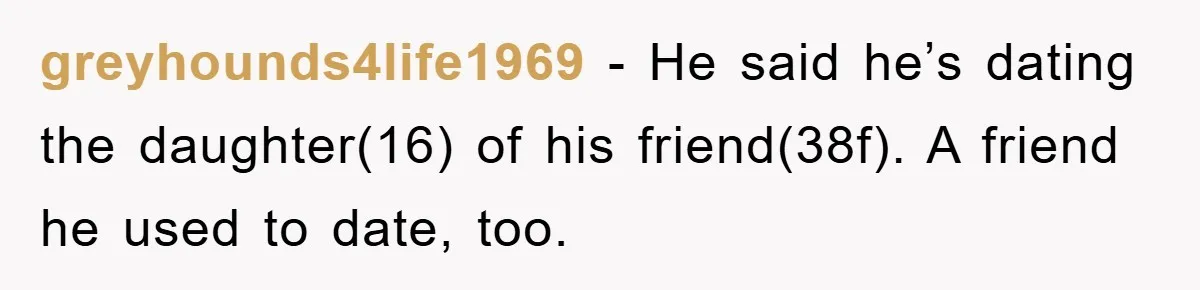 greyhounds4life1969 − He said he’s dating the daughter(16) of his friend(38f). A friend he used to date, too.