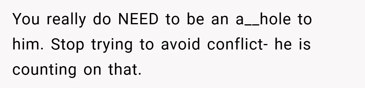 You really do NEED to be an a__hole to him. Stop trying to avoid conflict- he is counting on that.