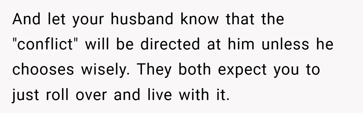 And let your husband know that the "conflict" will be directed at him unless he chooses wisely. They both expect you to just roll over and live with it.