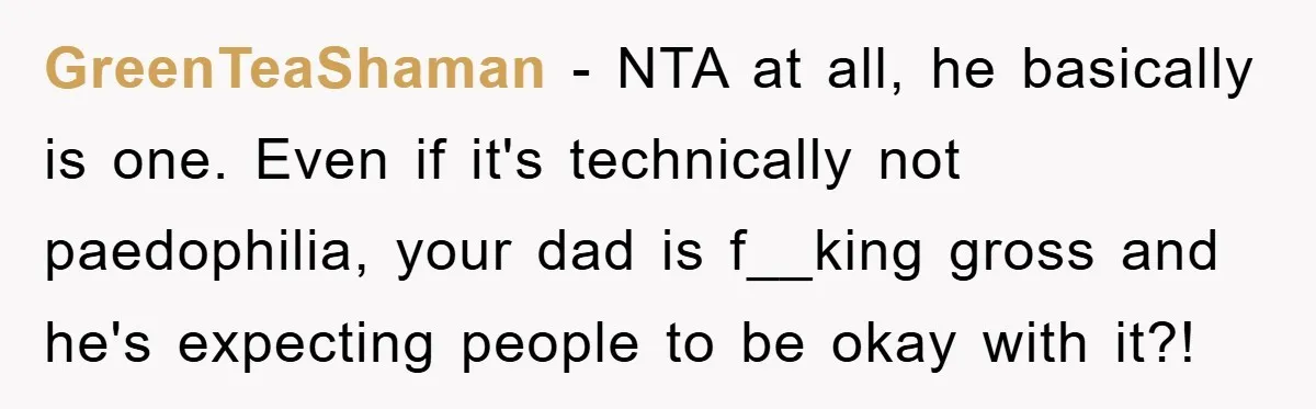 GreenTeaShaman − NTA at all, he basically is one. Even if it's technically not paedophilia, your dad is f__king gross and he's expecting people to be okay with it?!