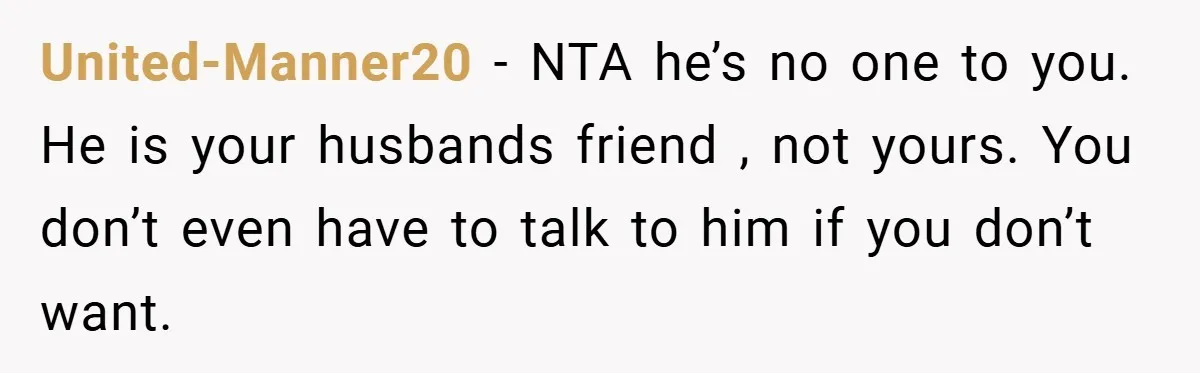United-Manner20 − NTA he’s no one to you. He is your husbands friend , not yours. You don’t even have to talk to him if you don’t want.