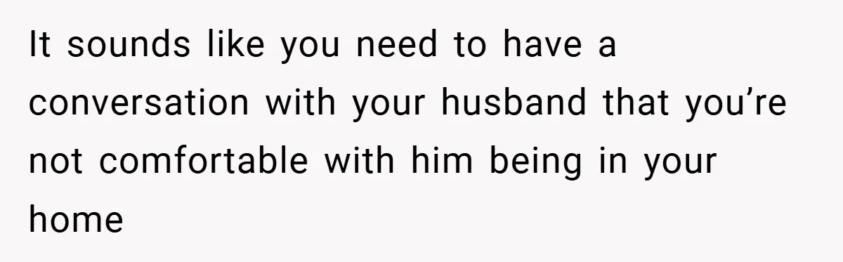 It sounds like you need to have a conversation with your husband that you’re not comfortable with him being in your home