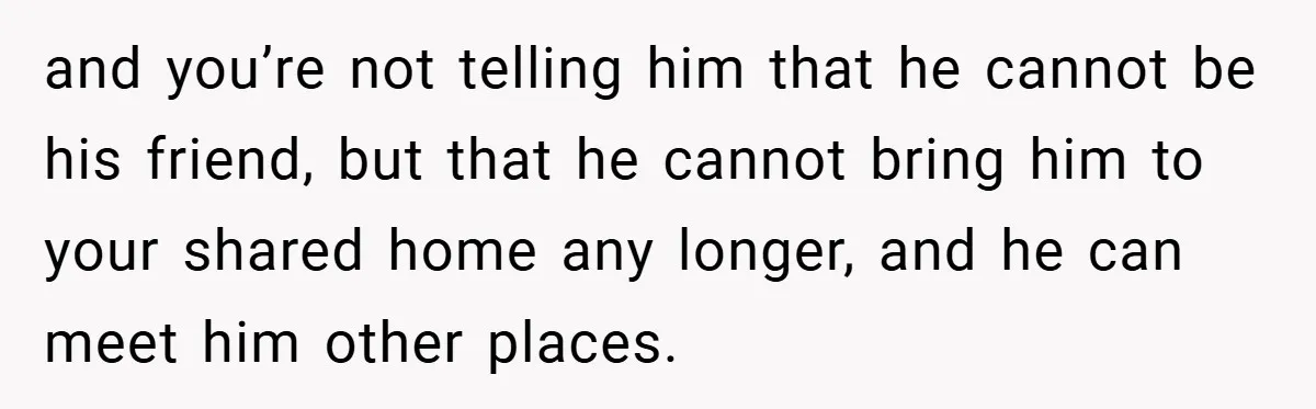 and you’re not telling him that he cannot be his friend, but that he cannot bring him to your shared home any longer, and he can meet him other places.