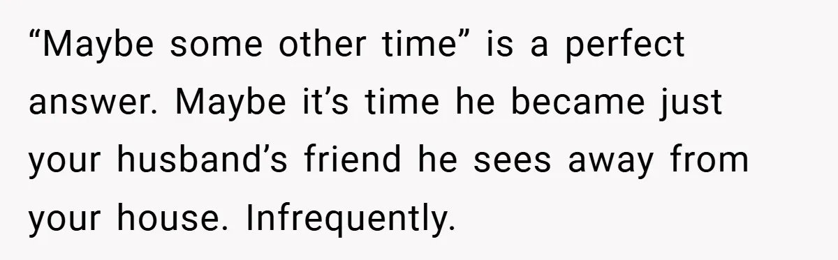 “Maybe some other time” is a perfect answer. Maybe it’s time he became just your husband’s friend he sees away from your house. Infrequently.
