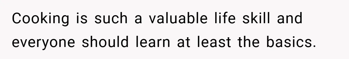 Cooking is such a valuable life skill and everyone should learn at least the basics.