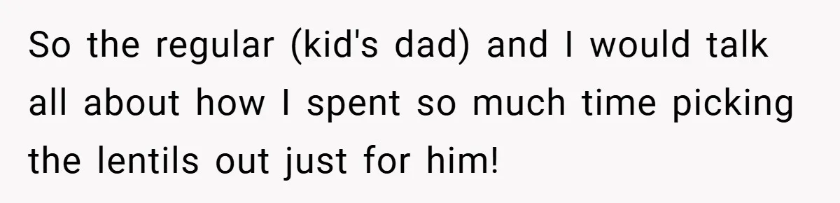 So the regular (kid's dad) and I would talk all about how I spent so much time picking the lentils out just for him!