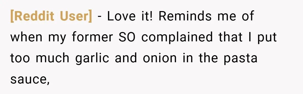 [Reddit User] − Love it! Reminds me of when my former SO complained that I put too much garlic and onion in the pasta sauce,
