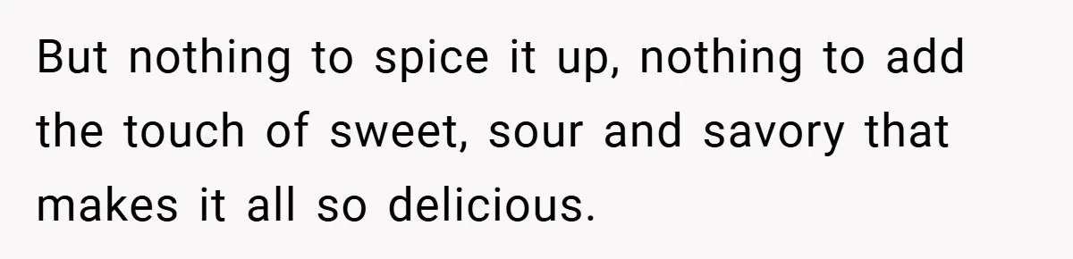 But nothing to spice it up, nothing to add the touch of sweet, sour and savory that makes it all so delicious.