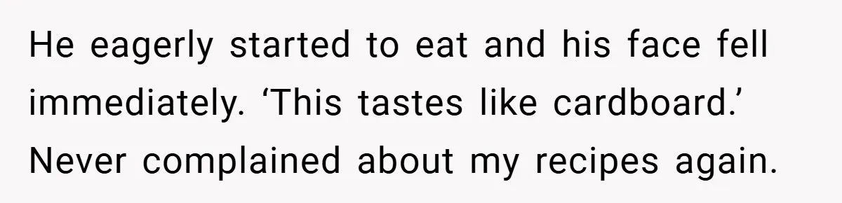 He eagerly started to eat and his face fell immediately. ‘This tastes like cardboard.’ Never complained about my recipes again.