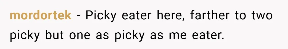 mordortek − Picky eater here, farther to two picky but one as picky as me eater.