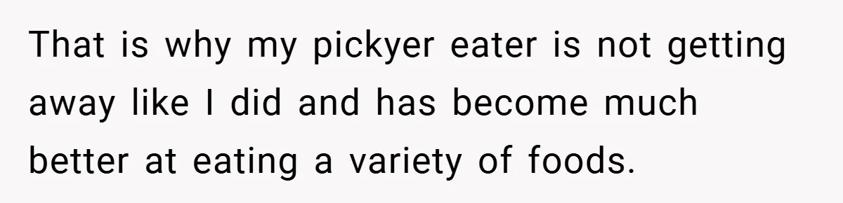 That is why my pickyer eater is not getting away like I did and has become much better at eating a variety of foods.