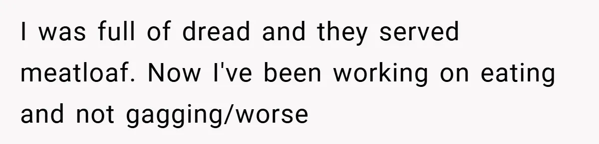 I was full of dread and they served meatloaf. Now I've been working on eating and not gagging/worse