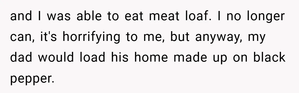 and I was able to eat meat loaf. I no longer can, it's horrifying to me, but anyway, my dad would load his home made up on black pepper.