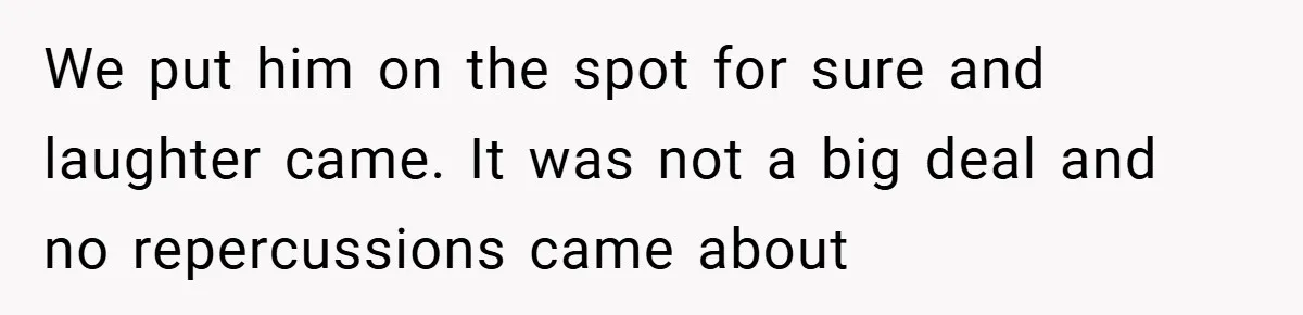 We put him on the spot for sure and laughter came. It was not a big deal and no repercussions came about