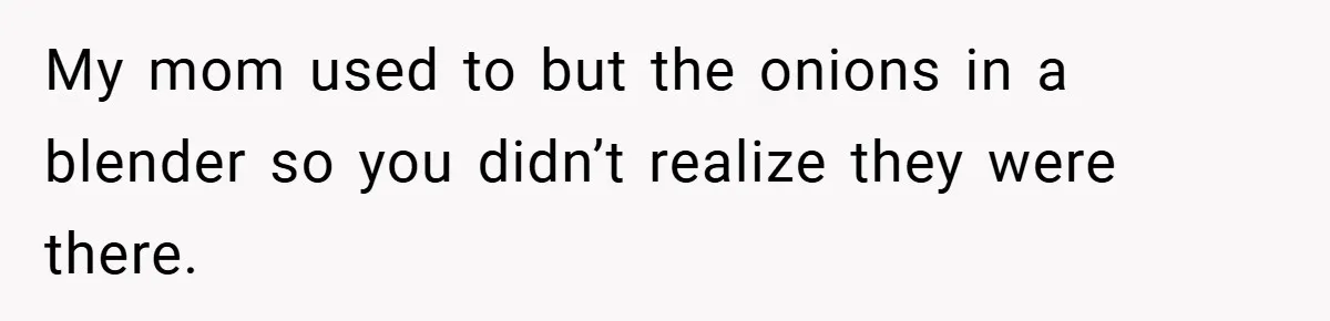 My mom used to but the onions in a blender so you didn’t realize they were there.