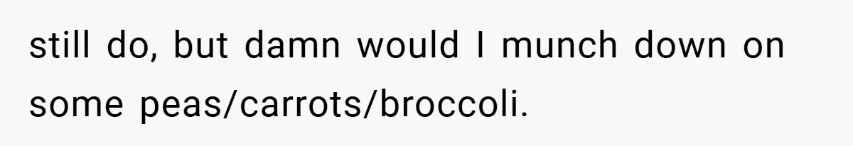 still do, but damn would I munch down on some peas/carrots/broccoli.