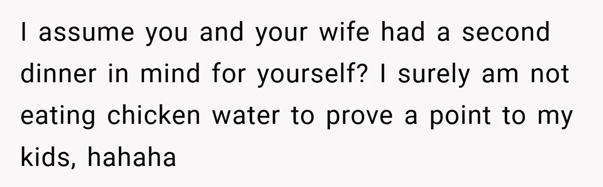 I assume you and your wife had a second dinner in mind for yourself? I surely am not eating chicken water to prove a point to my kids, hahaha