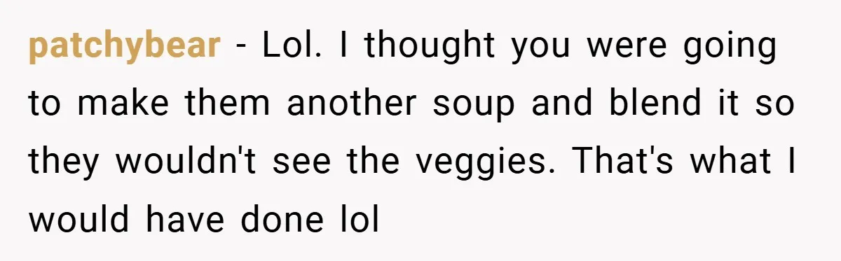 patchybear − Lol. I thought you were going to make them another soup and blend it so they wouldn't see the veggies. That's what I would have done lol