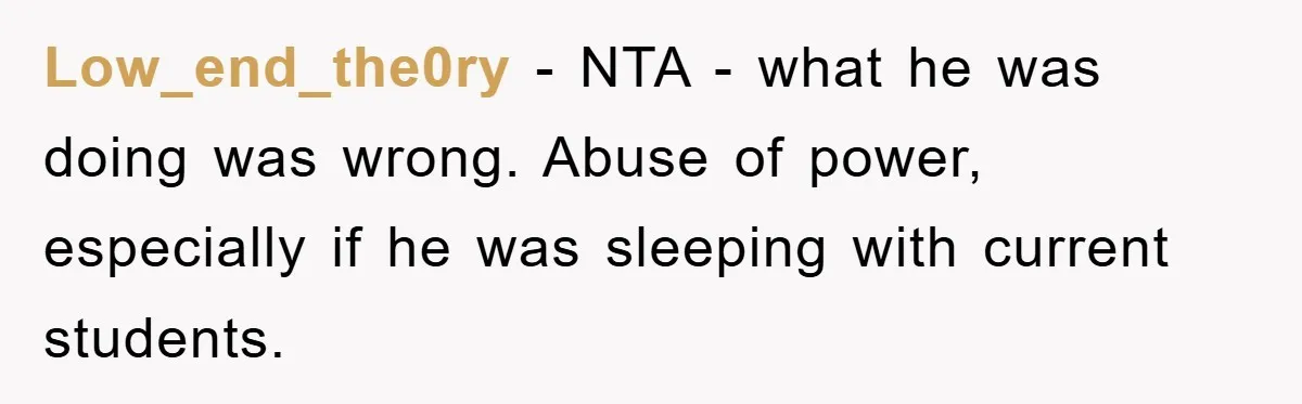 Low_end_the0ry − NTA - what he was doing was wrong. Abuse of power, especially if he was sleeping with current students.