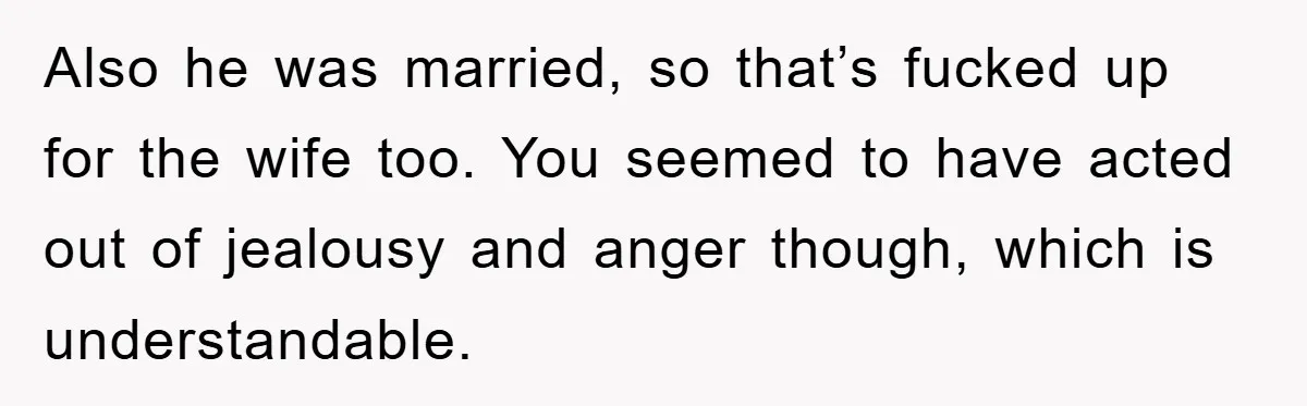 Also he was married, so that’s fucked up for the wife too. You seemed to have acted out of jealousy and anger though, which is understandable.