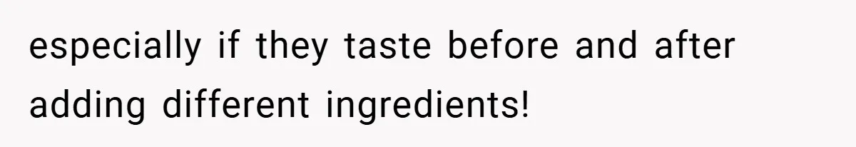 especially if they taste before and after adding different ingredients!