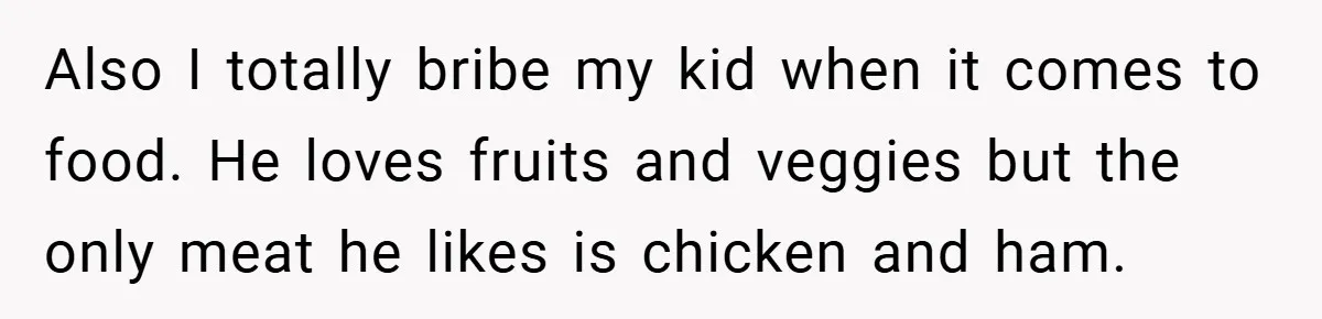 Also I totally bribe my kid when it comes to food. He loves fruits and veggies but the only meat he likes is chicken and ham.