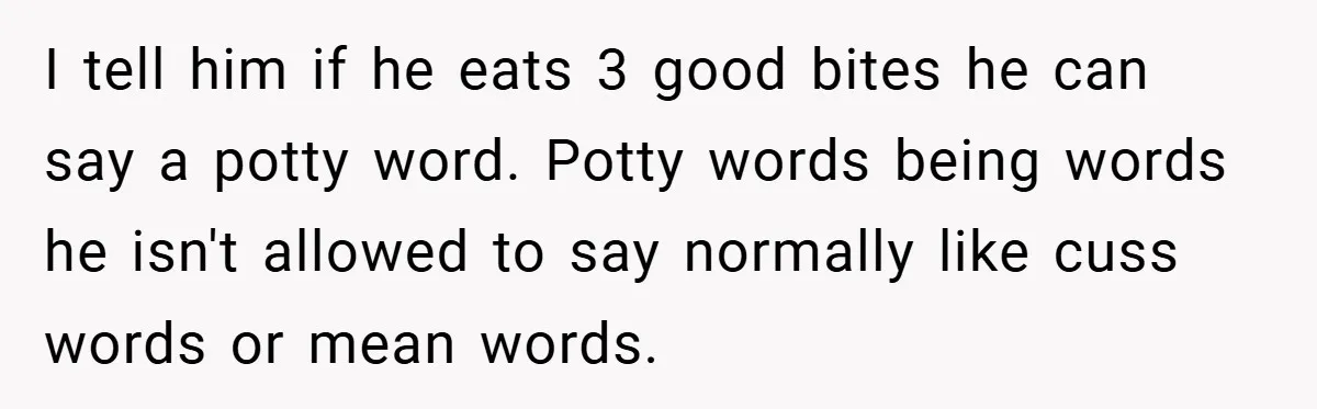 I tell him if he eats 3 good bites he can say a potty word. Potty words being words he isn't allowed to say normally like cuss words or mean...