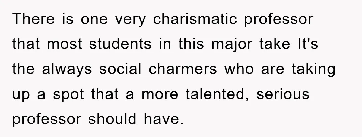 There is one very charismatic professor that most students in this major take It's the always social charmers who are taking up a spot that a more talented, serious professor...
