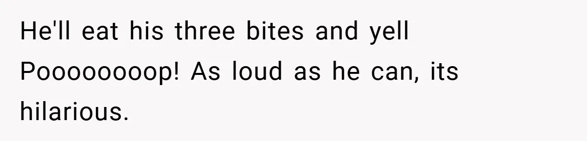 He'll eat his three bites and yell Poooooooop! As loud as he can, its hilarious.
