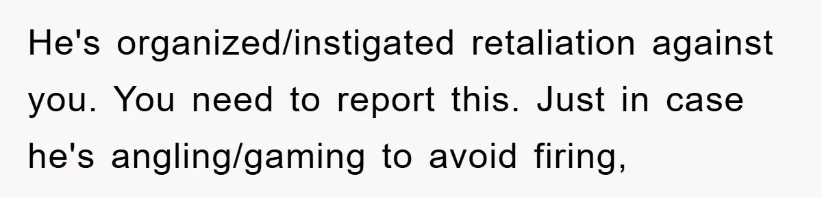 He's organized/instigated retaliation against you. You need to report this. Just in case he's angling/gaming to avoid firing,
