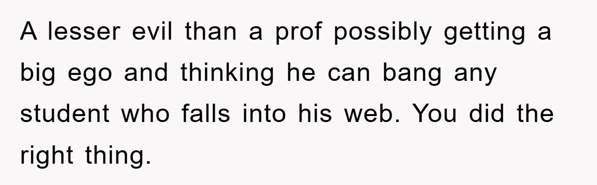 A lesser evil than a prof possibly getting a big ego and thinking he can bang any student who falls into his web. You did the right thing.