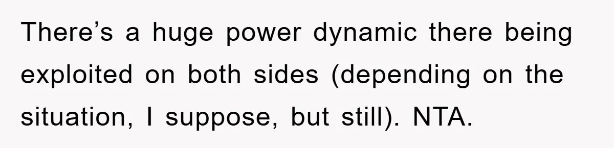 There’s a huge power dynamic there being exploited on both sides (depending on the situation, I suppose, but still). NTA.