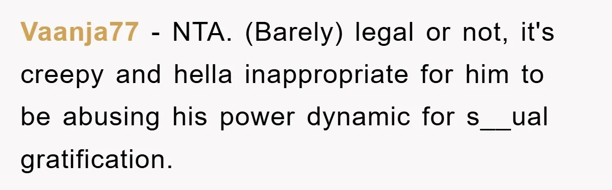 Vaanja77 − NTA. (Barely) legal or not, it's creepy and hella inappropriate for him to be abusing his power dynamic for s__ual gratification.