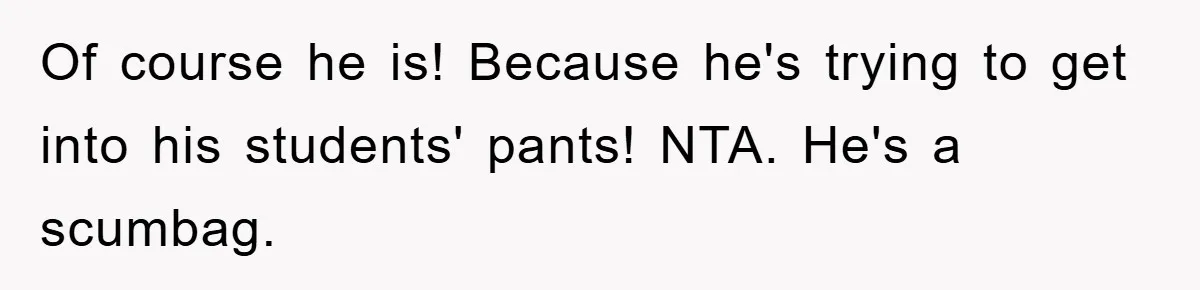 Of course he is! Because he's trying to get into his students' pants! NTA. He's a scumbag.