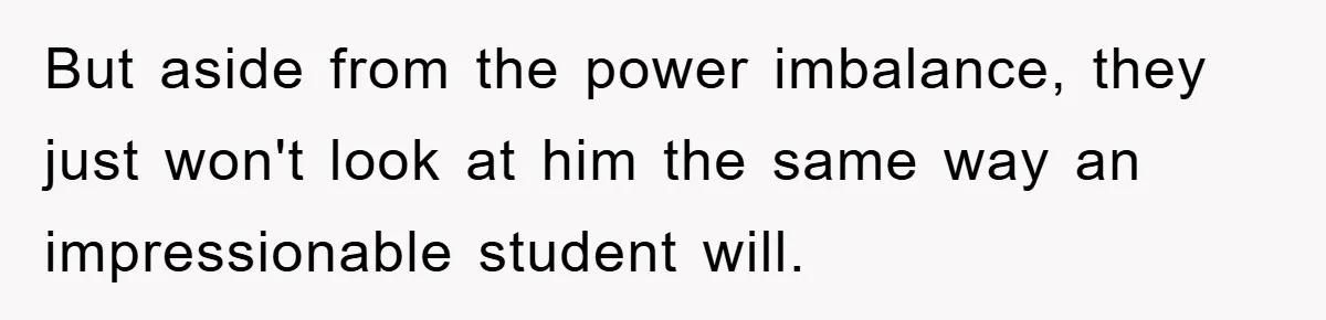 But aside from the power imbalance, they just won't look at him the same way an impressionable student will.