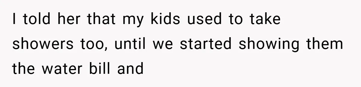 I told her that my kids used to take showers too, until we started showing them the water bill and