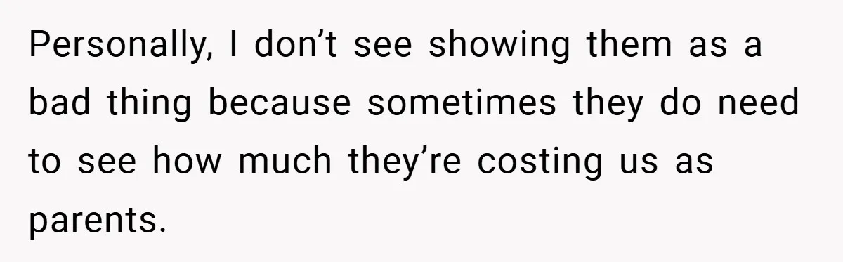 Personally, I don’t see showing them as a bad thing because sometimes they do need to see how much they’re costing us as parents.