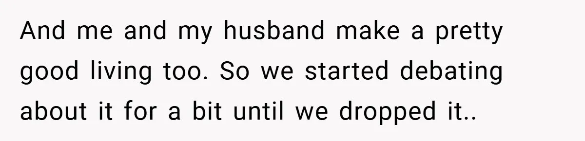 And me and my husband make a pretty good living too. So we started debating about it for a bit until we dropped it..