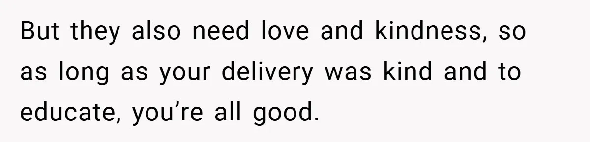 But they also need love and kindness, so as long as your delivery was kind and to educate, you’re all good.