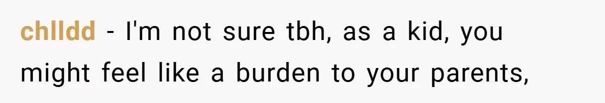 chlldd − I'm not sure tbh, as a kid, you might feel like a burden to your parents,