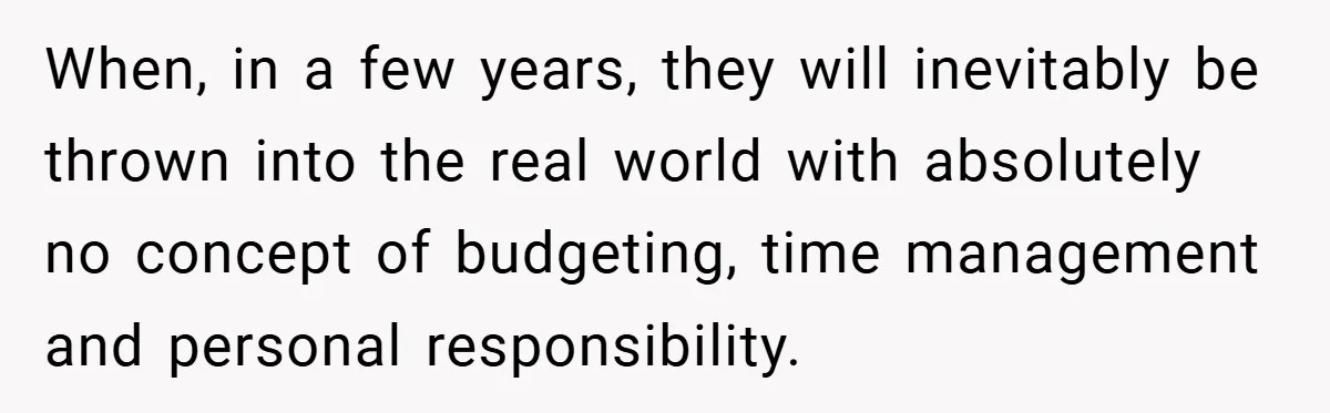 When, in a few years, they will inevitably be thrown into the real world with absolutely no concept of budgeting, time management and personal responsibility.