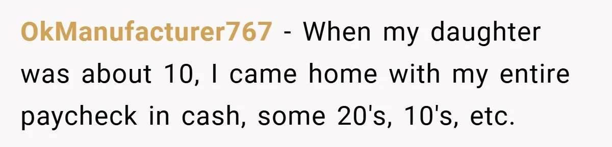 OkManufacturer767 − When my daughter was about 10, I came home with my entire paycheck in cash, some 20's, 10's, etc.