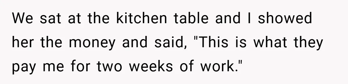 We sat at the kitchen table and I showed her the money and said, "This is what they pay me for two weeks of work."