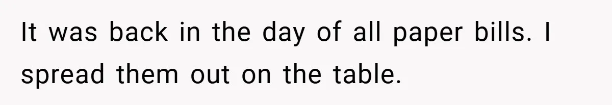 It was back in the day of all paper bills. I spread them out on the table.
