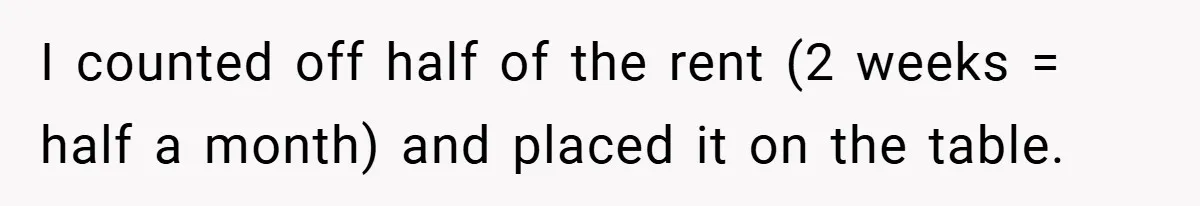 I counted off half of the rent (2 weeks = half a month) and placed it on the table.
