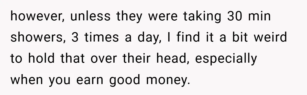 however, unless they were taking 30 min showers, 3 times a day, I find it a bit weird to hold that over their head, especially when you earn good money.