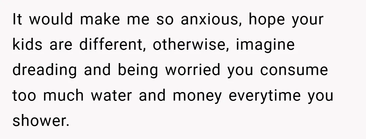 It would make me so anxious, hope your kids are different, otherwise, imagine dreading and being worried you consume too much water and money everytime you shower.